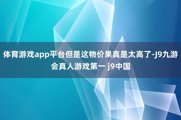 体育游戏app平台但是这物价果真是太高了-J9九游会真人游戏第一 j9中国