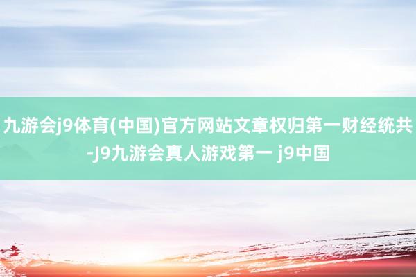 九游会j9体育(中国)官方网站文章权归第一财经统共-J9九游会真人游戏第一 j9中国