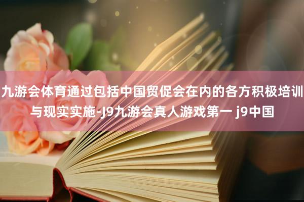 九游会体育通过包括中国贸促会在内的各方积极培训与现实实施-J9九游会真人游戏第一 j9中国