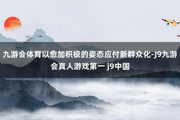 九游会体育以愈加积极的姿态应付新群众化-J9九游会真人游戏第一 j9中国