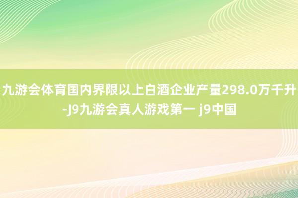 九游会体育国内界限以上白酒企业产量298.0万千升-J9九游会真人游戏第一 j9中国