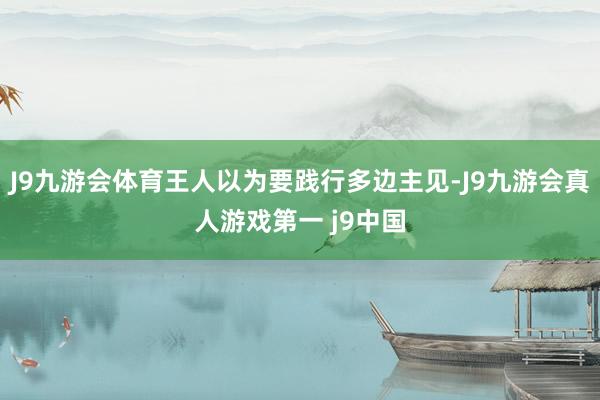 J9九游会体育王人以为要践行多边主见-J9九游会真人游戏第一 j9中国