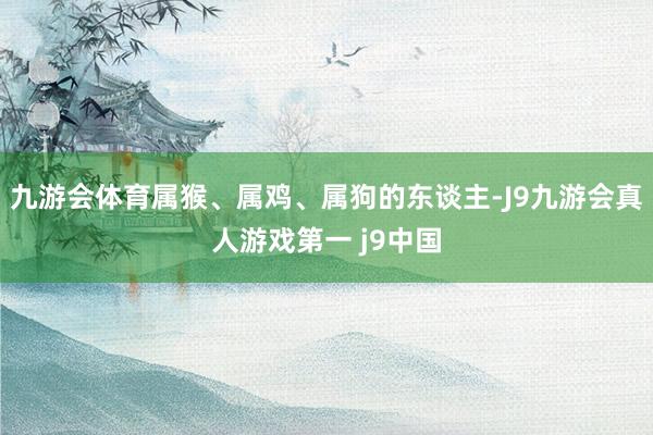 九游会体育属猴、属鸡、属狗的东谈主-J9九游会真人游戏第一 j9中国