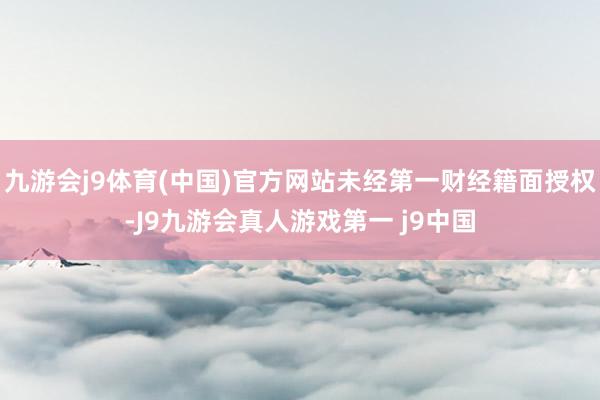 九游会j9体育(中国)官方网站未经第一财经籍面授权-J9九游会真人游戏第一 j9中国