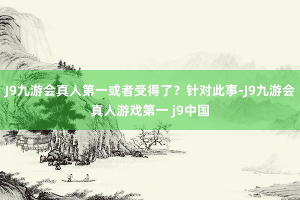 J9九游会真人第一或者受得了？针对此事-J9九游会真人游戏第一 j9中国