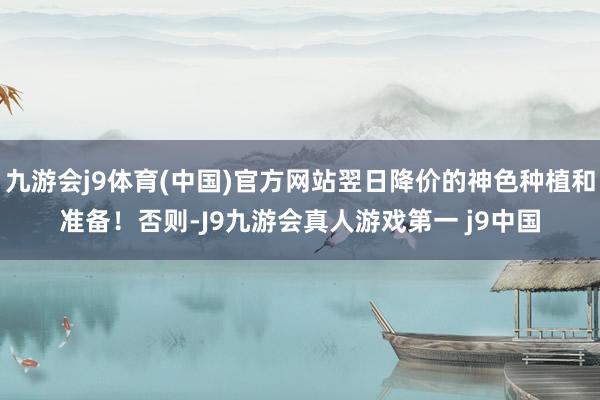 九游会j9体育(中国)官方网站翌日降价的神色种植和准备！否则-J9九游会真人游戏第一 j9中国