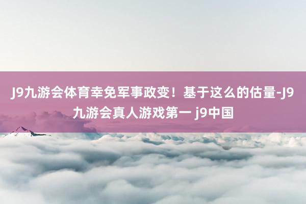 J9九游会体育幸免军事政变！基于这么的估量-J9九游会真人游戏第一 j9中国