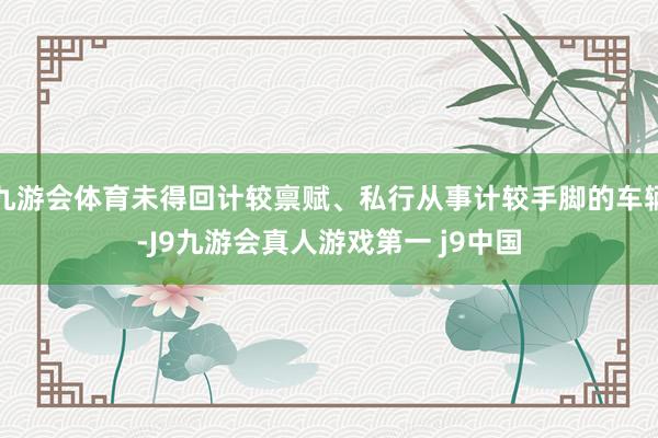 九游会体育未得回计较禀赋、私行从事计较手脚的车辆-J9九游会真人游戏第一 j9中国