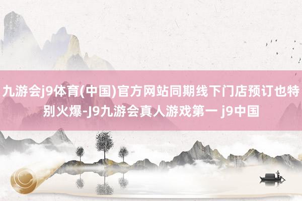 九游会j9体育(中国)官方网站同期线下门店预订也特别火爆-J9九游会真人游戏第一 j9中国