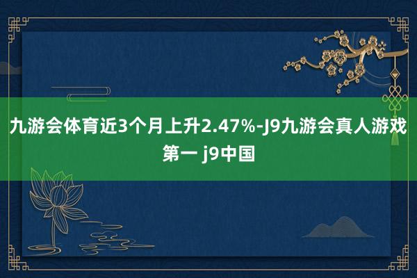 九游会体育近3个月上升2.47%-J9九游会真人游戏第一 j9中国