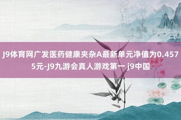 J9体育网广发医药健康夹杂A最新单元净值为0.4575元-J9九游会真人游戏第一 j9中国
