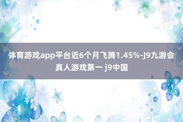 体育游戏app平台近6个月飞腾1.45%-J9九游会真人游戏第一 j9中国