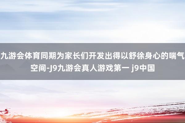九游会体育同期为家长们开发出得以舒徐身心的喘气空间-J9九游会真人游戏第一 j9中国