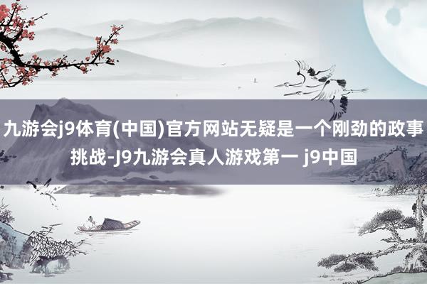 九游会j9体育(中国)官方网站无疑是一个刚劲的政事挑战-J9九游会真人游戏第一 j9中国