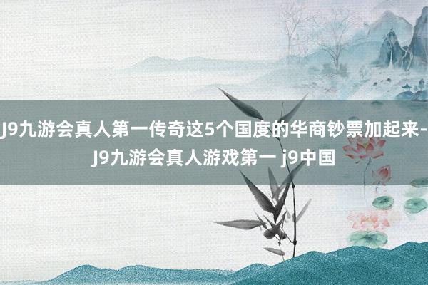 J9九游会真人第一传奇这5个国度的华商钞票加起来-J9九游会真人游戏第一 j9中国