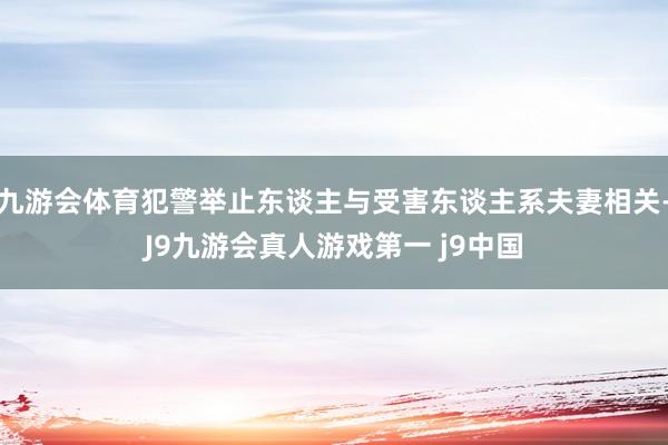 九游会体育犯警举止东谈主与受害东谈主系夫妻相关-J9九游会真人游戏第一 j9中国