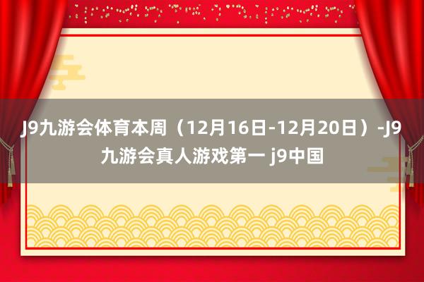 J9九游会体育本周（12月16日-12月20日）-J9九游会真人游戏第一 j9中国