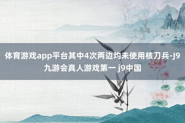 体育游戏app平台其中4次两边均未使用核刀兵-J9九游会真人游戏第一 j9中国
