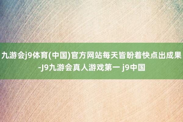 九游会j9体育(中国)官方网站每天皆盼着快点出成果-J9九游会真人游戏第一 j9中国