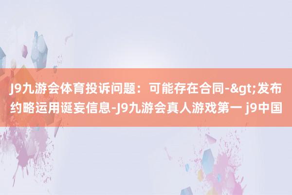 J9九游会体育投诉问题：可能存在合同->发布约略运用诞妄信息-J9九游会真人游戏第一 j9中国