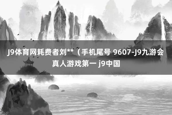 J9体育网耗费者刘**（手机尾号 9607-J9九游会真人游戏第一 j9中国