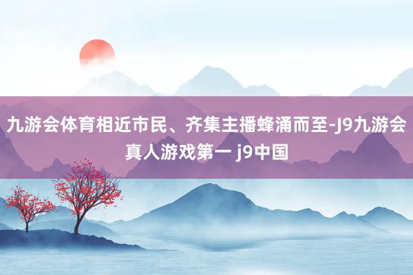 九游会体育相近市民、齐集主播蜂涌而至-J9九游会真人游戏第一 j9中国
