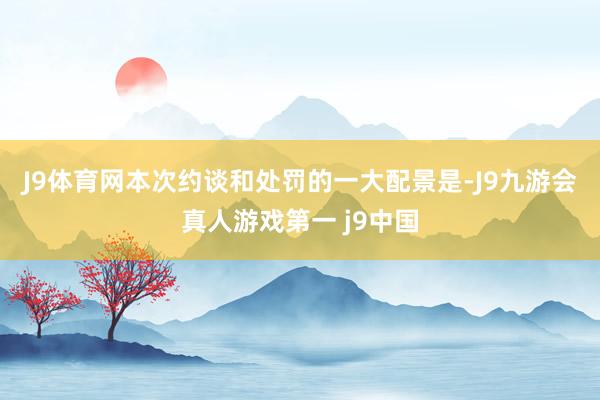 J9体育网　　本次约谈和处罚的一大配景是-J9九游会真人游戏第一 j9中国