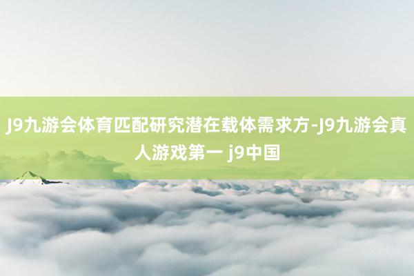 J9九游会体育匹配研究潜在载体需求方-J9九游会真人游戏第一 j9中国