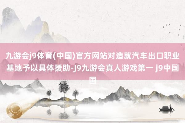 九游会j9体育(中国)官方网站对造就汽车出口职业基地予以具体援助-J9九游会真人游戏第一 j9中国