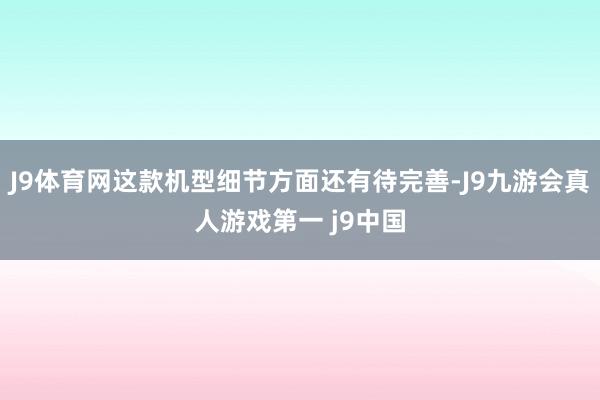 J9体育网这款机型细节方面还有待完善-J9九游会真人游戏第一 j9中国