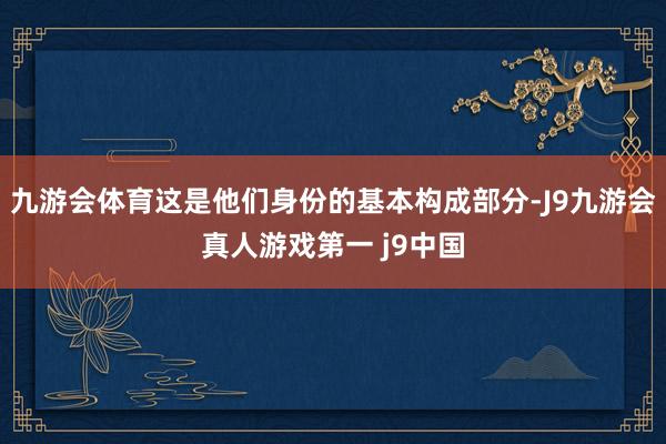 九游会体育这是他们身份的基本构成部分-J9九游会真人游戏第一 j9中国
