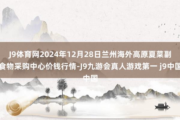 J9体育网2024年12月28日兰州海外高原夏菜副食物采购中心价钱行情-J9九游会真人游戏第一 j9中国
