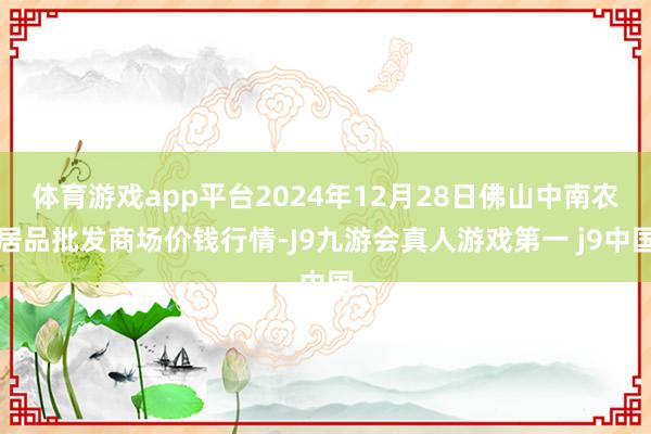 体育游戏app平台2024年12月28日佛山中南农居品批发商场价钱行情-J9九游会真人游戏第一 j9中国