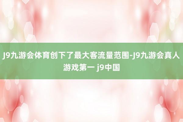 J9九游会体育创下了最大客流量范围-J9九游会真人游戏第一 j9中国