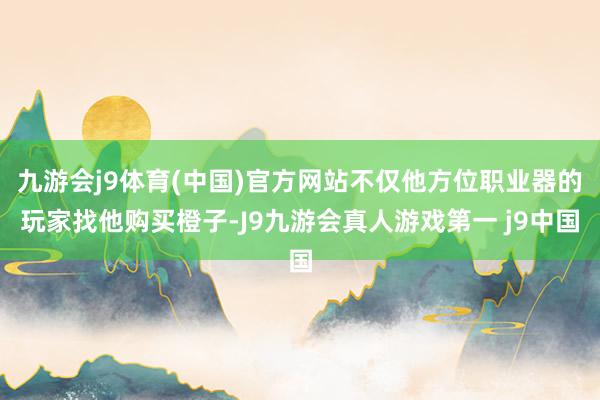 九游会j9体育(中国)官方网站不仅他方位职业器的玩家找他购买橙子-J9九游会真人游戏第一 j9中国