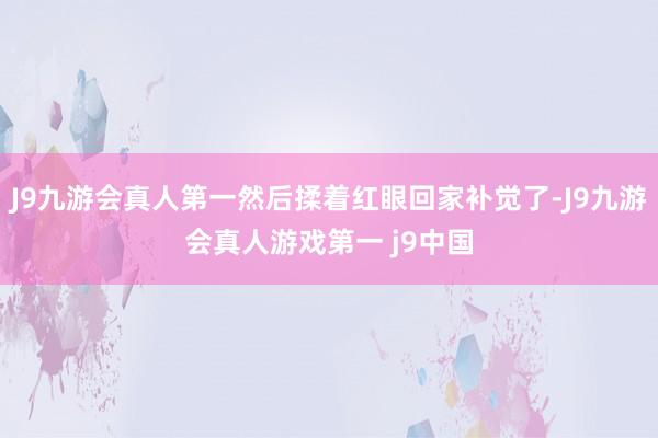 J9九游会真人第一然后揉着红眼回家补觉了-J9九游会真人游戏第一 j9中国