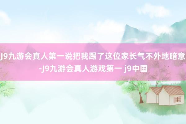 J9九游会真人第一说把我踢了这位家长气不外地暗意-J9九游会真人游戏第一 j9中国