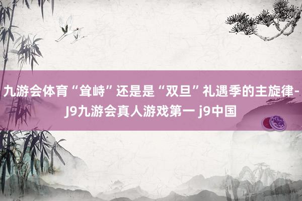 九游会体育“耸峙”还是是“双旦”礼遇季的主旋律-J9九游会真人游戏第一 j9中国