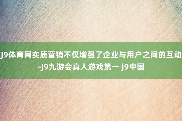 J9体育网实质营销不仅增强了企业与用户之间的互动-J9九游会真人游戏第一 j9中国