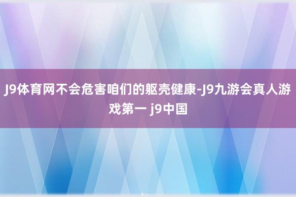 J9体育网不会危害咱们的躯壳健康-J9九游会真人游戏第一 j9中国