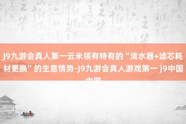 J9九游会真人第一云米领有特有的“清水器+滤芯耗材更换”的生意情势-J9九游会真人游戏第一 j9中国