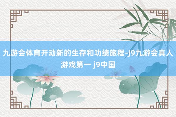 九游会体育开动新的生存和功绩旅程-J9九游会真人游戏第一 j9中国