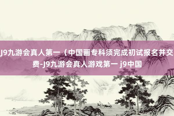 J9九游会真人第一（中国画专科须完成初试报名并交费-J9九游会真人游戏第一 j9中国