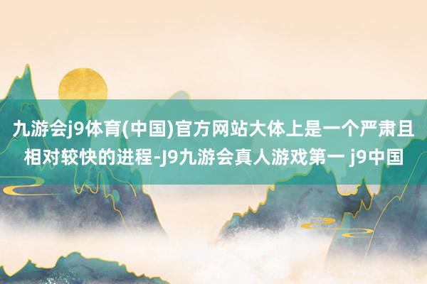 九游会j9体育(中国)官方网站大体上是一个严肃且相对较快的进程-J9九游会真人游戏第一 j9中国