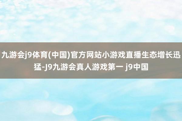 九游会j9体育(中国)官方网站小游戏直播生态增长迅猛-J9九游会真人游戏第一 j9中国