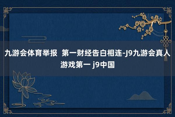 九游会体育举报  第一财经告白相连-J9九游会真人游戏第一 j9中国