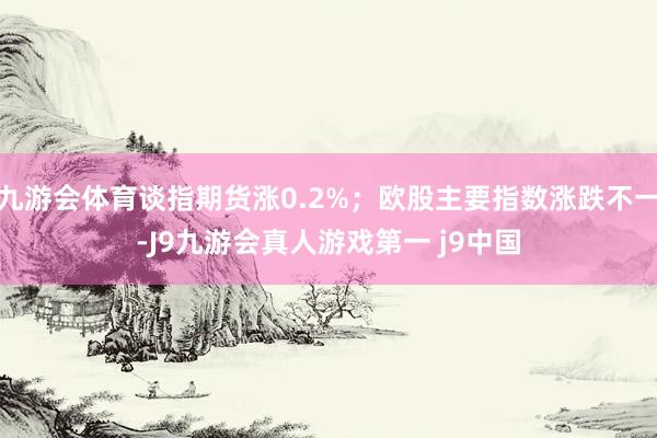 九游会体育谈指期货涨0.2%；欧股主要指数涨跌不一-J9九游会真人游戏第一 j9中国