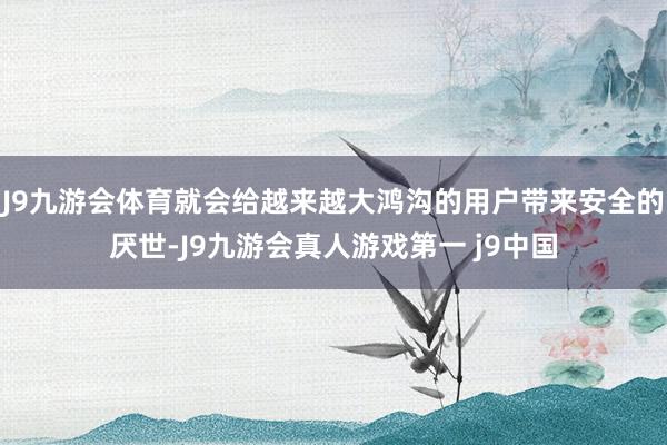 J9九游会体育就会给越来越大鸿沟的用户带来安全的厌世-J9九游会真人游戏第一 j9中国