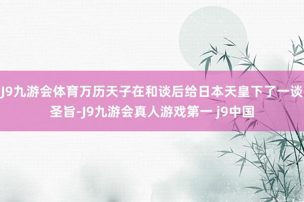 J9九游会体育万历天子在和谈后给日本天皇下了一谈圣旨-J9九游会真人游戏第一 j9中国