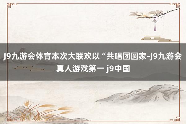 J9九游会体育本次大联欢以“共唱团圆家-J9九游会真人游戏第一 j9中国